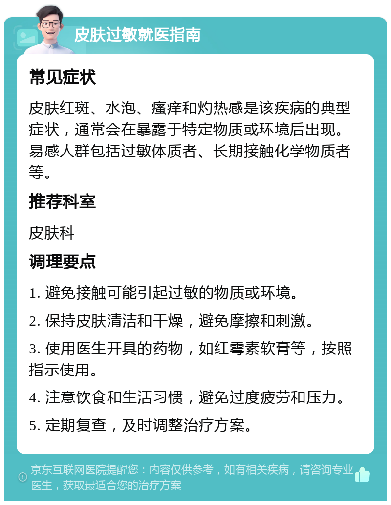 皮肤过敏就医指南 常见症状 皮肤红斑、水泡、瘙痒和灼热感是该疾病的典型症状，通常会在暴露于特定物质或环境后出现。易感人群包括过敏体质者、长期接触化学物质者等。 推荐科室 皮肤科 调理要点 1. 避免接触可能引起过敏的物质或环境。 2. 保持皮肤清洁和干燥，避免摩擦和刺激。 3. 使用医生开具的药物，如红霉素软膏等，按照指示使用。 4. 注意饮食和生活习惯，避免过度疲劳和压力。 5. 定期复查，及时调整治疗方案。