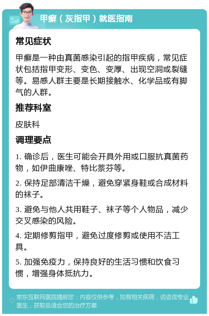 甲癣（灰指甲）就医指南 常见症状 甲癣是一种由真菌感染引起的指甲疾病，常见症状包括指甲变形、变色、变厚、出现空洞或裂缝等。易感人群主要是长期接触水、化学品或有脚气的人群。 推荐科室 皮肤科 调理要点 1. 确诊后，医生可能会开具外用或口服抗真菌药物，如伊曲康唑、特比萘芬等。 2. 保持足部清洁干燥，避免穿紧身鞋或合成材料的袜子。 3. 避免与他人共用鞋子、袜子等个人物品，减少交叉感染的风险。 4. 定期修剪指甲，避免过度修剪或使用不洁工具。 5. 加强免疫力，保持良好的生活习惯和饮食习惯，增强身体抵抗力。