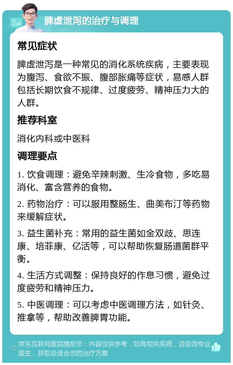 脾虚泄泻的治疗与调理 常见症状 脾虚泄泻是一种常见的消化系统疾病，主要表现为腹泻、食欲不振、腹部胀痛等症状，易感人群包括长期饮食不规律、过度疲劳、精神压力大的人群。 推荐科室 消化内科或中医科 调理要点 1. 饮食调理：避免辛辣刺激、生冷食物，多吃易消化、富含营养的食物。 2. 药物治疗：可以服用整肠生、曲美布汀等药物来缓解症状。 3. 益生菌补充：常用的益生菌如金双歧、思连康、培菲康、亿活等，可以帮助恢复肠道菌群平衡。 4. 生活方式调整：保持良好的作息习惯，避免过度疲劳和精神压力。 5. 中医调理：可以考虑中医调理方法，如针灸、推拿等，帮助改善脾胃功能。