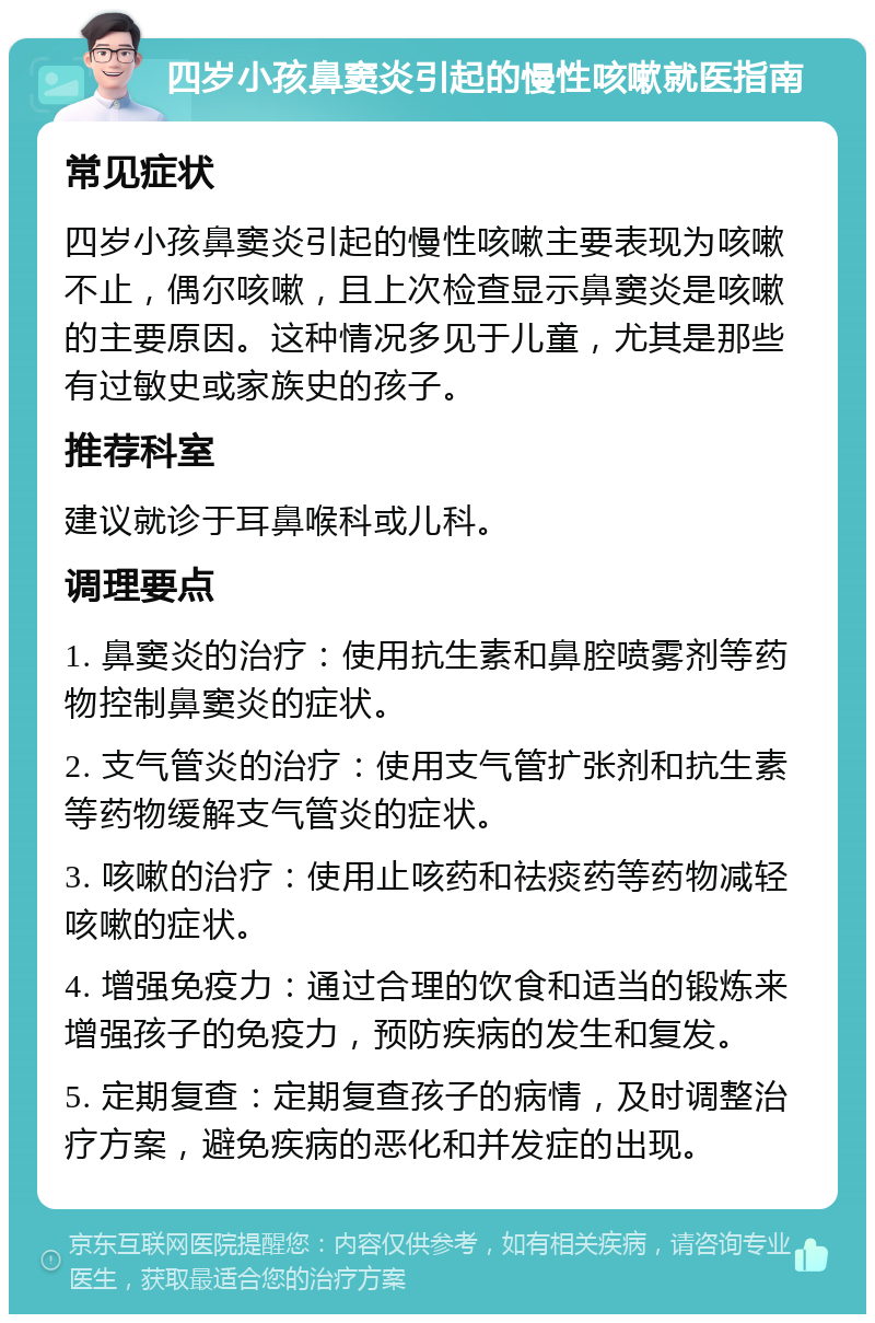 四岁小孩鼻窦炎引起的慢性咳嗽就医指南 常见症状 四岁小孩鼻窦炎引起的慢性咳嗽主要表现为咳嗽不止，偶尔咳嗽，且上次检查显示鼻窦炎是咳嗽的主要原因。这种情况多见于儿童，尤其是那些有过敏史或家族史的孩子。 推荐科室 建议就诊于耳鼻喉科或儿科。 调理要点 1. 鼻窦炎的治疗：使用抗生素和鼻腔喷雾剂等药物控制鼻窦炎的症状。 2. 支气管炎的治疗：使用支气管扩张剂和抗生素等药物缓解支气管炎的症状。 3. 咳嗽的治疗：使用止咳药和祛痰药等药物减轻咳嗽的症状。 4. 增强免疫力：通过合理的饮食和适当的锻炼来增强孩子的免疫力，预防疾病的发生和复发。 5. 定期复查：定期复查孩子的病情，及时调整治疗方案，避免疾病的恶化和并发症的出现。