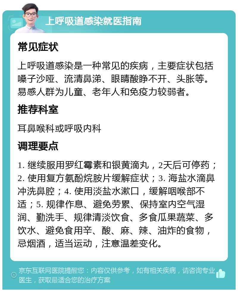 上呼吸道感染就医指南 常见症状 上呼吸道感染是一种常见的疾病，主要症状包括嗓子沙哑、流清鼻涕、眼睛酸睁不开、头胀等。易感人群为儿童、老年人和免疫力较弱者。 推荐科室 耳鼻喉科或呼吸内科 调理要点 1. 继续服用罗红霉素和银黄滴丸，2天后可停药；2. 使用复方氨酚烷胺片缓解症状；3. 海盐水滴鼻冲洗鼻腔；4. 使用淡盐水漱口，缓解咽喉部不适；5. 规律作息、避免劳累、保持室内空气湿润、勤洗手、规律清淡饮食、多食瓜果蔬菜、多饮水、避免食用辛、酸、麻、辣、油炸的食物，忌烟酒，适当运动，注意温差变化。