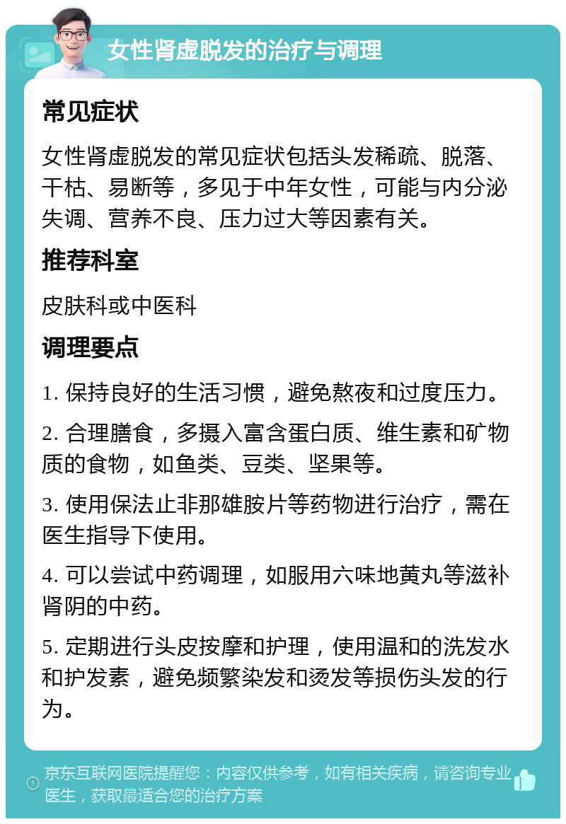 女性肾虚脱发的治疗与调理 常见症状 女性肾虚脱发的常见症状包括头发稀疏、脱落、干枯、易断等，多见于中年女性，可能与内分泌失调、营养不良、压力过大等因素有关。 推荐科室 皮肤科或中医科 调理要点 1. 保持良好的生活习惯，避免熬夜和过度压力。 2. 合理膳食，多摄入富含蛋白质、维生素和矿物质的食物，如鱼类、豆类、坚果等。 3. 使用保法止非那雄胺片等药物进行治疗，需在医生指导下使用。 4. 可以尝试中药调理，如服用六味地黄丸等滋补肾阴的中药。 5. 定期进行头皮按摩和护理，使用温和的洗发水和护发素，避免频繁染发和烫发等损伤头发的行为。