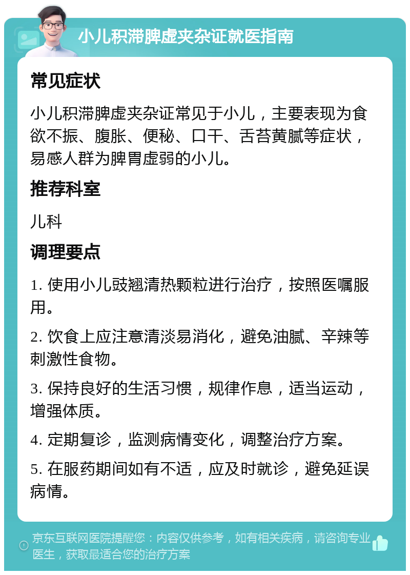 小儿积滞脾虚夹杂证就医指南 常见症状 小儿积滞脾虚夹杂证常见于小儿，主要表现为食欲不振、腹胀、便秘、口干、舌苔黄腻等症状，易感人群为脾胃虚弱的小儿。 推荐科室 儿科 调理要点 1. 使用小儿豉翘清热颗粒进行治疗，按照医嘱服用。 2. 饮食上应注意清淡易消化，避免油腻、辛辣等刺激性食物。 3. 保持良好的生活习惯，规律作息，适当运动，增强体质。 4. 定期复诊，监测病情变化，调整治疗方案。 5. 在服药期间如有不适，应及时就诊，避免延误病情。