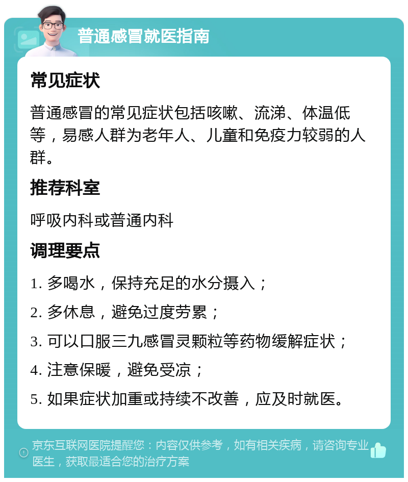 普通感冒就医指南 常见症状 普通感冒的常见症状包括咳嗽、流涕、体温低等，易感人群为老年人、儿童和免疫力较弱的人群。 推荐科室 呼吸内科或普通内科 调理要点 1. 多喝水，保持充足的水分摄入； 2. 多休息，避免过度劳累； 3. 可以口服三九感冒灵颗粒等药物缓解症状； 4. 注意保暖，避免受凉； 5. 如果症状加重或持续不改善，应及时就医。