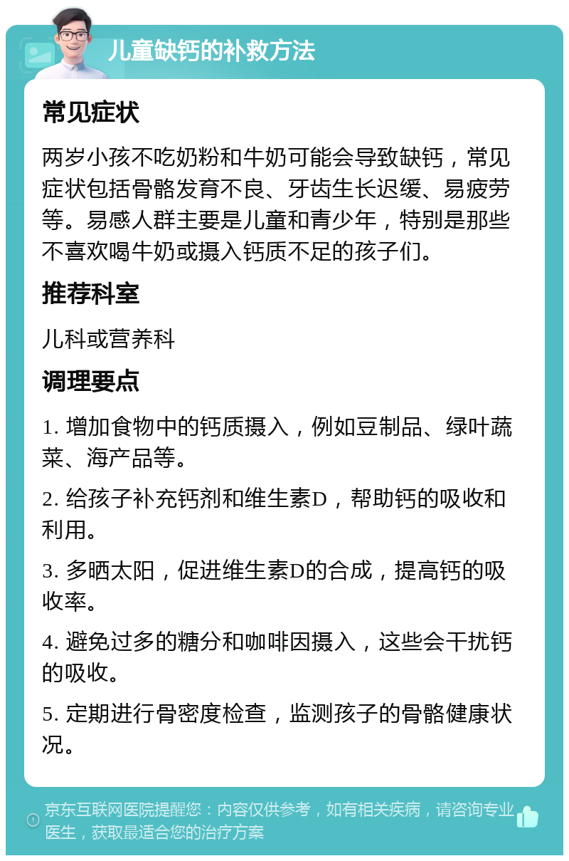 儿童缺钙的补救方法 常见症状 两岁小孩不吃奶粉和牛奶可能会导致缺钙，常见症状包括骨骼发育不良、牙齿生长迟缓、易疲劳等。易感人群主要是儿童和青少年，特别是那些不喜欢喝牛奶或摄入钙质不足的孩子们。 推荐科室 儿科或营养科 调理要点 1. 增加食物中的钙质摄入，例如豆制品、绿叶蔬菜、海产品等。 2. 给孩子补充钙剂和维生素D，帮助钙的吸收和利用。 3. 多晒太阳，促进维生素D的合成，提高钙的吸收率。 4. 避免过多的糖分和咖啡因摄入，这些会干扰钙的吸收。 5. 定期进行骨密度检查，监测孩子的骨骼健康状况。