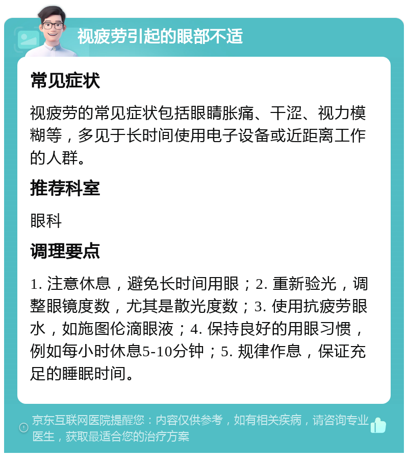 视疲劳引起的眼部不适 常见症状 视疲劳的常见症状包括眼睛胀痛、干涩、视力模糊等，多见于长时间使用电子设备或近距离工作的人群。 推荐科室 眼科 调理要点 1. 注意休息，避免长时间用眼；2. 重新验光，调整眼镜度数，尤其是散光度数；3. 使用抗疲劳眼水，如施图伦滴眼液；4. 保持良好的用眼习惯，例如每小时休息5-10分钟；5. 规律作息，保证充足的睡眠时间。