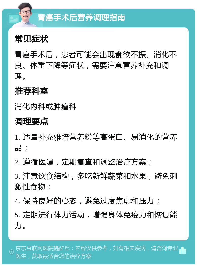 胃癌手术后营养调理指南 常见症状 胃癌手术后，患者可能会出现食欲不振、消化不良、体重下降等症状，需要注意营养补充和调理。 推荐科室 消化内科或肿瘤科 调理要点 1. 适量补充雅培营养粉等高蛋白、易消化的营养品； 2. 遵循医嘱，定期复查和调整治疗方案； 3. 注意饮食结构，多吃新鲜蔬菜和水果，避免刺激性食物； 4. 保持良好的心态，避免过度焦虑和压力； 5. 定期进行体力活动，增强身体免疫力和恢复能力。