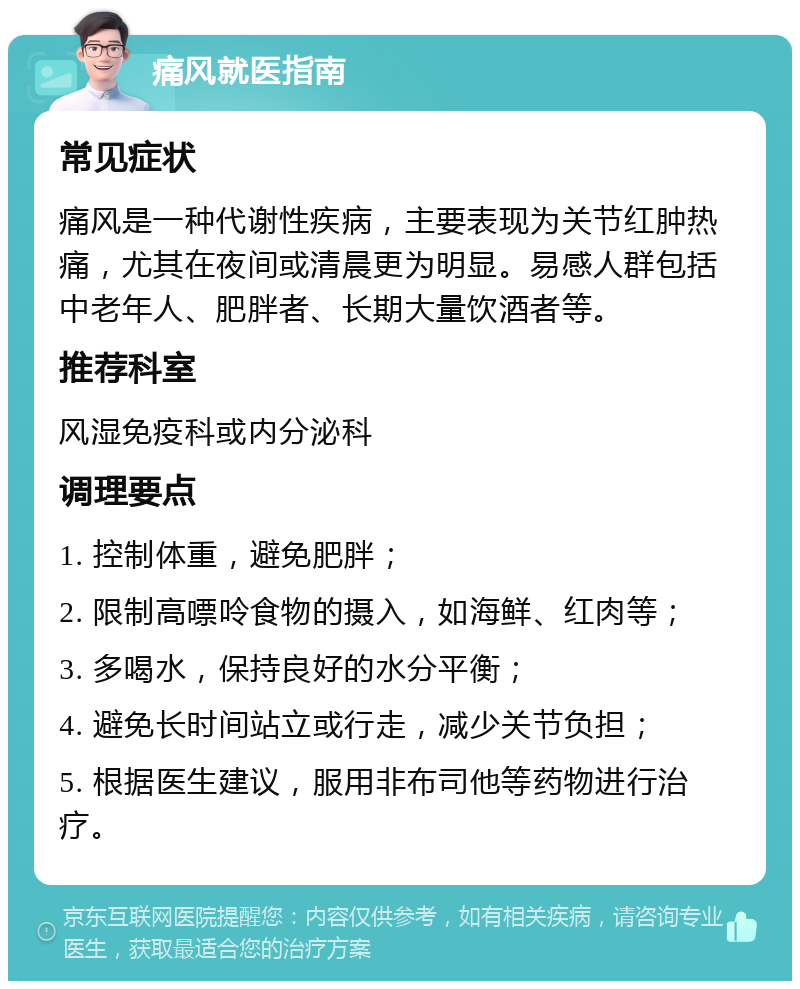 痛风就医指南 常见症状 痛风是一种代谢性疾病，主要表现为关节红肿热痛，尤其在夜间或清晨更为明显。易感人群包括中老年人、肥胖者、长期大量饮酒者等。 推荐科室 风湿免疫科或内分泌科 调理要点 1. 控制体重，避免肥胖； 2. 限制高嘌呤食物的摄入，如海鲜、红肉等； 3. 多喝水，保持良好的水分平衡； 4. 避免长时间站立或行走，减少关节负担； 5. 根据医生建议，服用非布司他等药物进行治疗。