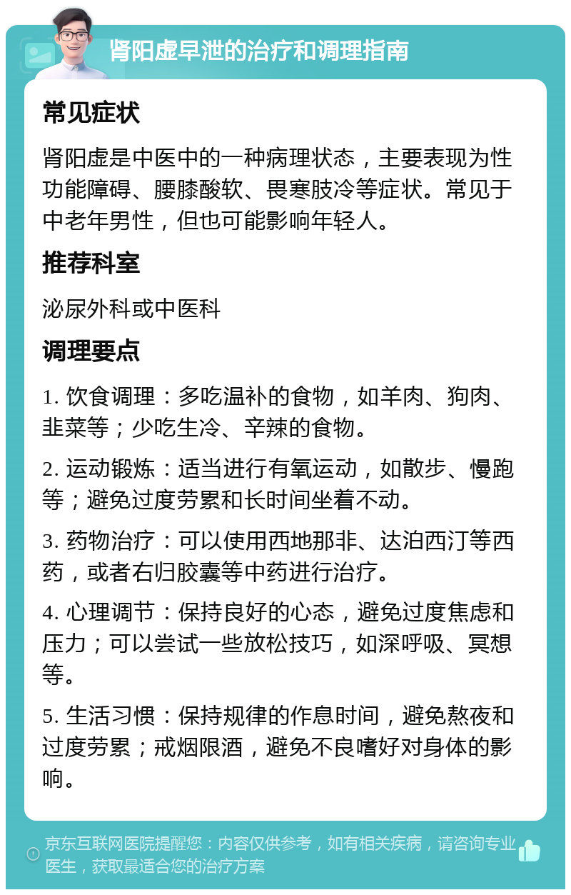 肾阳虚早泄的治疗和调理指南 常见症状 肾阳虚是中医中的一种病理状态，主要表现为性功能障碍、腰膝酸软、畏寒肢冷等症状。常见于中老年男性，但也可能影响年轻人。 推荐科室 泌尿外科或中医科 调理要点 1. 饮食调理：多吃温补的食物，如羊肉、狗肉、韭菜等；少吃生冷、辛辣的食物。 2. 运动锻炼：适当进行有氧运动，如散步、慢跑等；避免过度劳累和长时间坐着不动。 3. 药物治疗：可以使用西地那非、达泊西汀等西药，或者右归胶囊等中药进行治疗。 4. 心理调节：保持良好的心态，避免过度焦虑和压力；可以尝试一些放松技巧，如深呼吸、冥想等。 5. 生活习惯：保持规律的作息时间，避免熬夜和过度劳累；戒烟限酒，避免不良嗜好对身体的影响。