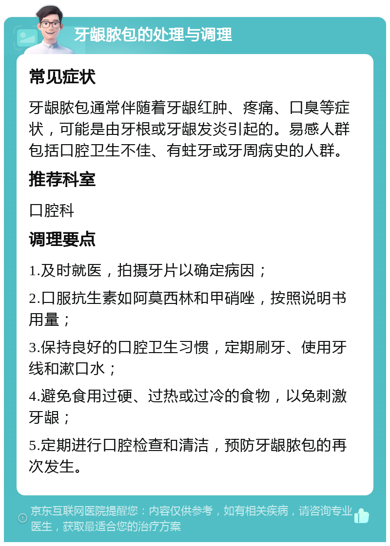 牙龈脓包的处理与调理 常见症状 牙龈脓包通常伴随着牙龈红肿、疼痛、口臭等症状，可能是由牙根或牙龈发炎引起的。易感人群包括口腔卫生不佳、有蛀牙或牙周病史的人群。 推荐科室 口腔科 调理要点 1.及时就医，拍摄牙片以确定病因； 2.口服抗生素如阿莫西林和甲硝唑，按照说明书用量； 3.保持良好的口腔卫生习惯，定期刷牙、使用牙线和漱口水； 4.避免食用过硬、过热或过冷的食物，以免刺激牙龈； 5.定期进行口腔检查和清洁，预防牙龈脓包的再次发生。