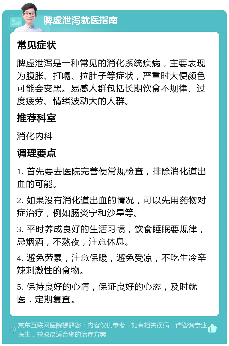 脾虚泄泻就医指南 常见症状 脾虚泄泻是一种常见的消化系统疾病，主要表现为腹胀、打嗝、拉肚子等症状，严重时大便颜色可能会变黑。易感人群包括长期饮食不规律、过度疲劳、情绪波动大的人群。 推荐科室 消化内科 调理要点 1. 首先要去医院完善便常规检查，排除消化道出血的可能。 2. 如果没有消化道出血的情况，可以先用药物对症治疗，例如肠炎宁和沙星等。 3. 平时养成良好的生活习惯，饮食睡眠要规律，忌烟酒，不熬夜，注意休息。 4. 避免劳累，注意保暖，避免受凉，不吃生冷辛辣刺激性的食物。 5. 保持良好的心情，保证良好的心态，及时就医，定期复查。