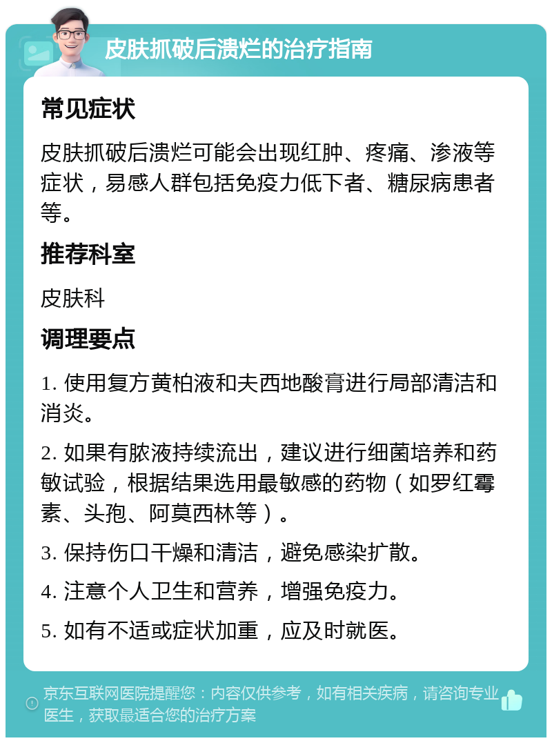 皮肤抓破后溃烂的治疗指南 常见症状 皮肤抓破后溃烂可能会出现红肿、疼痛、渗液等症状，易感人群包括免疫力低下者、糖尿病患者等。 推荐科室 皮肤科 调理要点 1. 使用复方黄柏液和夫西地酸膏进行局部清洁和消炎。 2. 如果有脓液持续流出，建议进行细菌培养和药敏试验，根据结果选用最敏感的药物（如罗红霉素、头孢、阿莫西林等）。 3. 保持伤口干燥和清洁，避免感染扩散。 4. 注意个人卫生和营养，增强免疫力。 5. 如有不适或症状加重，应及时就医。