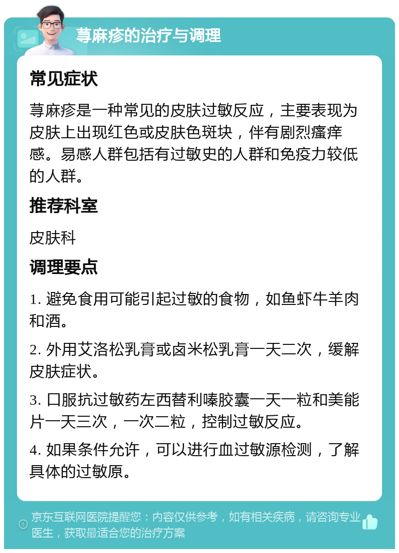 荨麻疹的治疗与调理 常见症状 荨麻疹是一种常见的皮肤过敏反应，主要表现为皮肤上出现红色或皮肤色斑块，伴有剧烈瘙痒感。易感人群包括有过敏史的人群和免疫力较低的人群。 推荐科室 皮肤科 调理要点 1. 避免食用可能引起过敏的食物，如鱼虾牛羊肉和酒。 2. 外用艾洛松乳膏或卤米松乳膏一天二次，缓解皮肤症状。 3. 口服抗过敏药左西替利嗪胶囊一天一粒和美能片一天三次，一次二粒，控制过敏反应。 4. 如果条件允许，可以进行血过敏源检测，了解具体的过敏原。