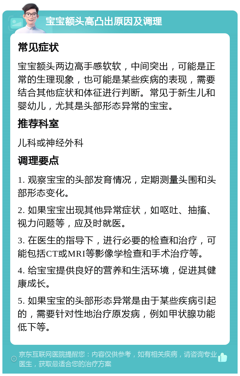 宝宝额头高凸出原因及调理 常见症状 宝宝额头两边高手感软软，中间突出，可能是正常的生理现象，也可能是某些疾病的表现，需要结合其他症状和体征进行判断。常见于新生儿和婴幼儿，尤其是头部形态异常的宝宝。 推荐科室 儿科或神经外科 调理要点 1. 观察宝宝的头部发育情况，定期测量头围和头部形态变化。 2. 如果宝宝出现其他异常症状，如呕吐、抽搐、视力问题等，应及时就医。 3. 在医生的指导下，进行必要的检查和治疗，可能包括CT或MRI等影像学检查和手术治疗等。 4. 给宝宝提供良好的营养和生活环境，促进其健康成长。 5. 如果宝宝的头部形态异常是由于某些疾病引起的，需要针对性地治疗原发病，例如甲状腺功能低下等。