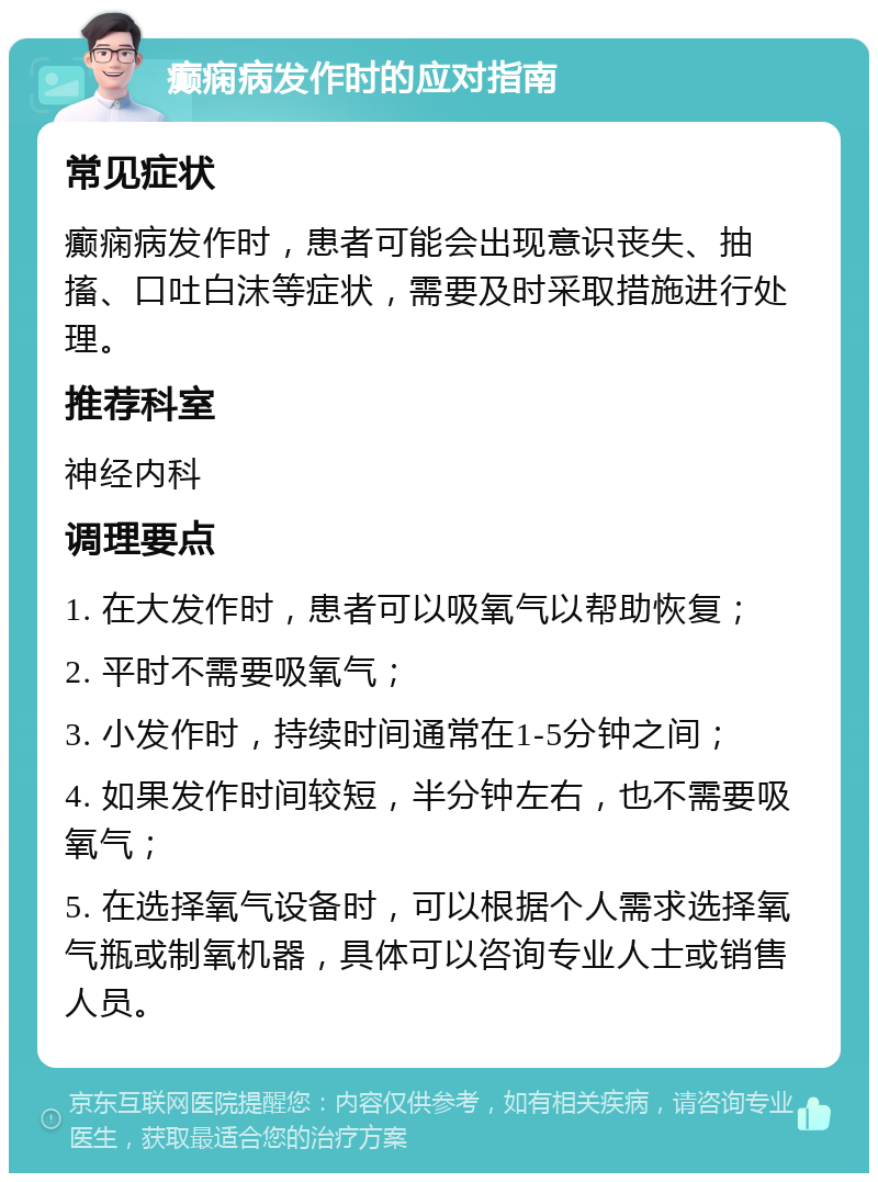 癫痫病发作时的应对指南 常见症状 癫痫病发作时，患者可能会出现意识丧失、抽搐、口吐白沫等症状，需要及时采取措施进行处理。 推荐科室 神经内科 调理要点 1. 在大发作时，患者可以吸氧气以帮助恢复； 2. 平时不需要吸氧气； 3. 小发作时，持续时间通常在1-5分钟之间； 4. 如果发作时间较短，半分钟左右，也不需要吸氧气； 5. 在选择氧气设备时，可以根据个人需求选择氧气瓶或制氧机器，具体可以咨询专业人士或销售人员。