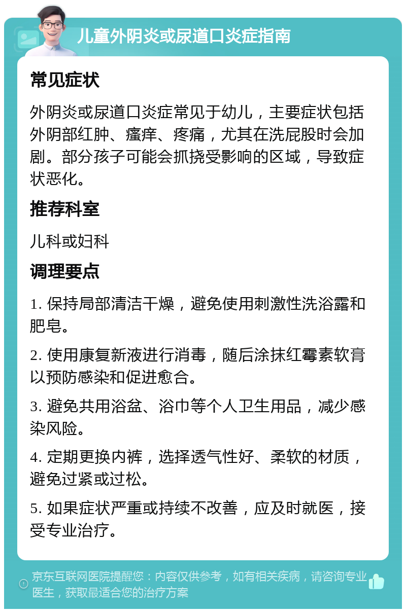 儿童外阴炎或尿道口炎症指南 常见症状 外阴炎或尿道口炎症常见于幼儿，主要症状包括外阴部红肿、瘙痒、疼痛，尤其在洗屁股时会加剧。部分孩子可能会抓挠受影响的区域，导致症状恶化。 推荐科室 儿科或妇科 调理要点 1. 保持局部清洁干燥，避免使用刺激性洗浴露和肥皂。 2. 使用康复新液进行消毒，随后涂抹红霉素软膏以预防感染和促进愈合。 3. 避免共用浴盆、浴巾等个人卫生用品，减少感染风险。 4. 定期更换内裤，选择透气性好、柔软的材质，避免过紧或过松。 5. 如果症状严重或持续不改善，应及时就医，接受专业治疗。