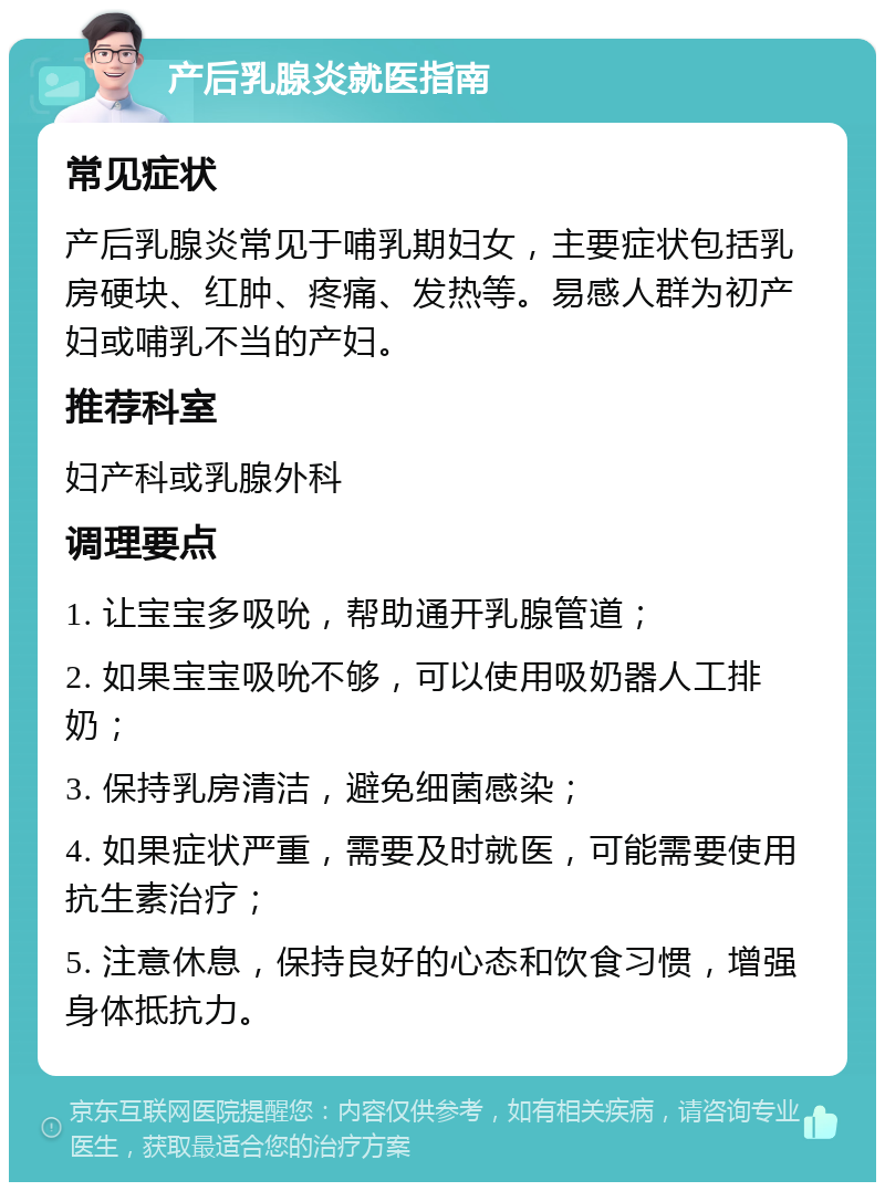 产后乳腺炎就医指南 常见症状 产后乳腺炎常见于哺乳期妇女，主要症状包括乳房硬块、红肿、疼痛、发热等。易感人群为初产妇或哺乳不当的产妇。 推荐科室 妇产科或乳腺外科 调理要点 1. 让宝宝多吸吮，帮助通开乳腺管道； 2. 如果宝宝吸吮不够，可以使用吸奶器人工排奶； 3. 保持乳房清洁，避免细菌感染； 4. 如果症状严重，需要及时就医，可能需要使用抗生素治疗； 5. 注意休息，保持良好的心态和饮食习惯，增强身体抵抗力。