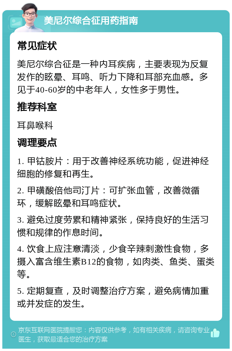 美尼尔综合征用药指南 常见症状 美尼尔综合征是一种内耳疾病，主要表现为反复发作的眩晕、耳鸣、听力下降和耳部充血感。多见于40-60岁的中老年人，女性多于男性。 推荐科室 耳鼻喉科 调理要点 1. 甲钴胺片：用于改善神经系统功能，促进神经细胞的修复和再生。 2. 甲磺酸倍他司汀片：可扩张血管，改善微循环，缓解眩晕和耳鸣症状。 3. 避免过度劳累和精神紧张，保持良好的生活习惯和规律的作息时间。 4. 饮食上应注意清淡，少食辛辣刺激性食物，多摄入富含维生素B12的食物，如肉类、鱼类、蛋类等。 5. 定期复查，及时调整治疗方案，避免病情加重或并发症的发生。