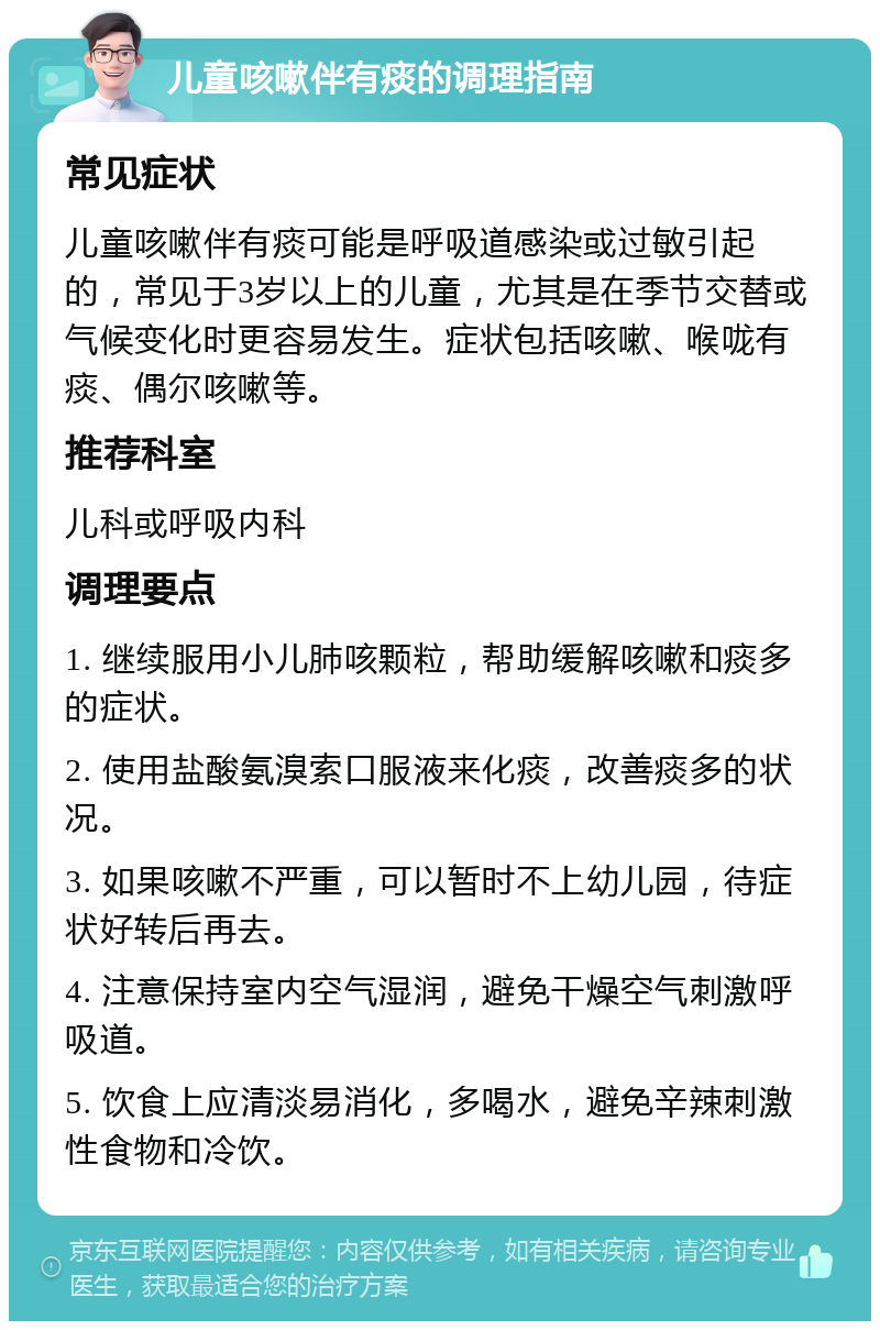 儿童咳嗽伴有痰的调理指南 常见症状 儿童咳嗽伴有痰可能是呼吸道感染或过敏引起的，常见于3岁以上的儿童，尤其是在季节交替或气候变化时更容易发生。症状包括咳嗽、喉咙有痰、偶尔咳嗽等。 推荐科室 儿科或呼吸内科 调理要点 1. 继续服用小儿肺咳颗粒，帮助缓解咳嗽和痰多的症状。 2. 使用盐酸氨溴索口服液来化痰，改善痰多的状况。 3. 如果咳嗽不严重，可以暂时不上幼儿园，待症状好转后再去。 4. 注意保持室内空气湿润，避免干燥空气刺激呼吸道。 5. 饮食上应清淡易消化，多喝水，避免辛辣刺激性食物和冷饮。