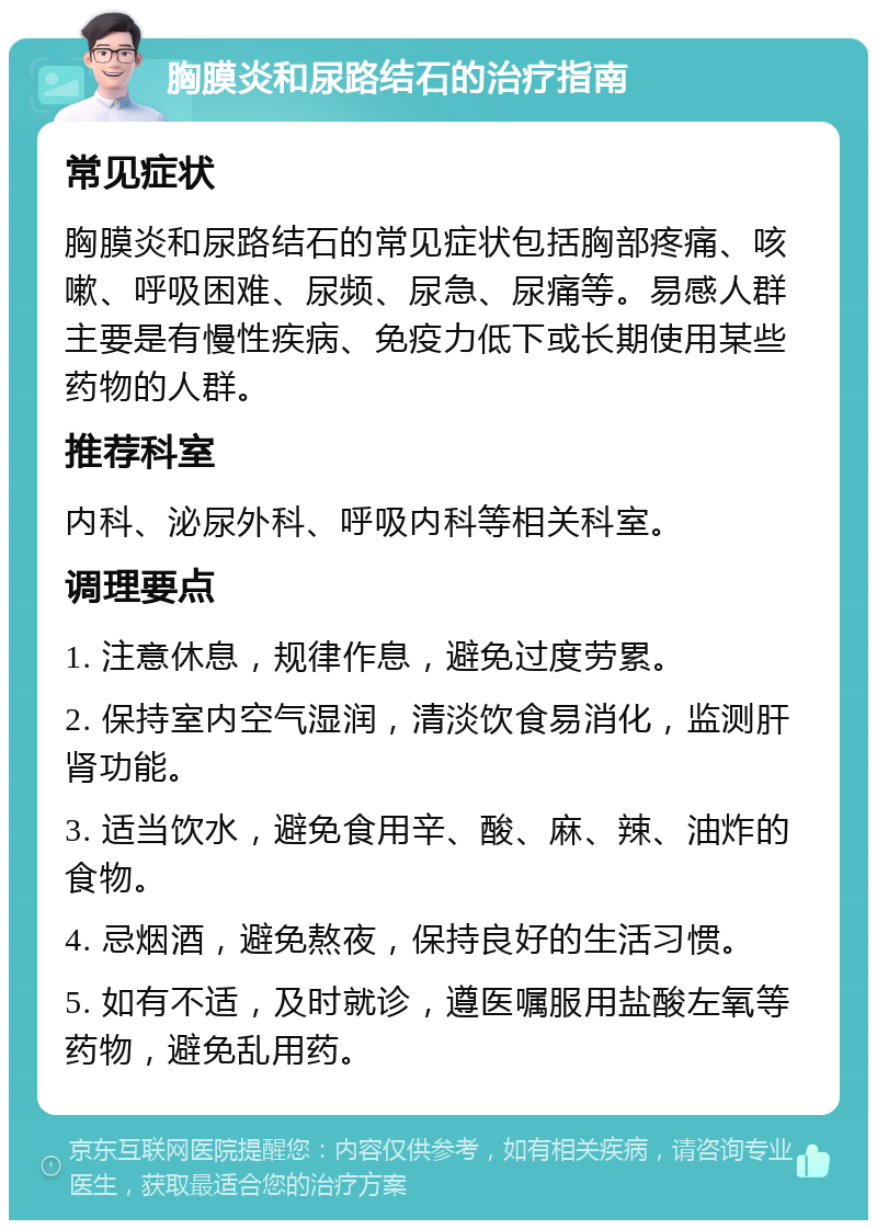 胸膜炎和尿路结石的治疗指南 常见症状 胸膜炎和尿路结石的常见症状包括胸部疼痛、咳嗽、呼吸困难、尿频、尿急、尿痛等。易感人群主要是有慢性疾病、免疫力低下或长期使用某些药物的人群。 推荐科室 内科、泌尿外科、呼吸内科等相关科室。 调理要点 1. 注意休息，规律作息，避免过度劳累。 2. 保持室内空气湿润，清淡饮食易消化，监测肝肾功能。 3. 适当饮水，避免食用辛、酸、麻、辣、油炸的食物。 4. 忌烟酒，避免熬夜，保持良好的生活习惯。 5. 如有不适，及时就诊，遵医嘱服用盐酸左氧等药物，避免乱用药。