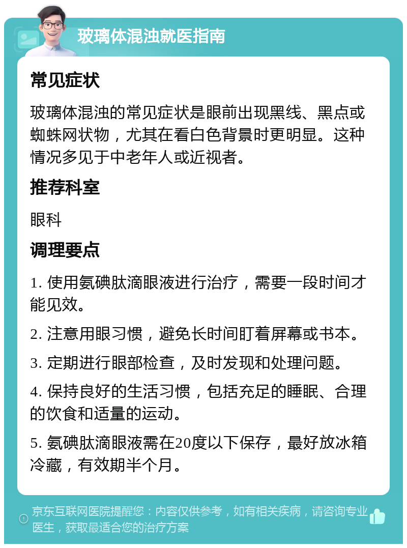 玻璃体混浊就医指南 常见症状 玻璃体混浊的常见症状是眼前出现黑线、黑点或蜘蛛网状物，尤其在看白色背景时更明显。这种情况多见于中老年人或近视者。 推荐科室 眼科 调理要点 1. 使用氨碘肽滴眼液进行治疗，需要一段时间才能见效。 2. 注意用眼习惯，避免长时间盯着屏幕或书本。 3. 定期进行眼部检查，及时发现和处理问题。 4. 保持良好的生活习惯，包括充足的睡眠、合理的饮食和适量的运动。 5. 氨碘肽滴眼液需在20度以下保存，最好放冰箱冷藏，有效期半个月。