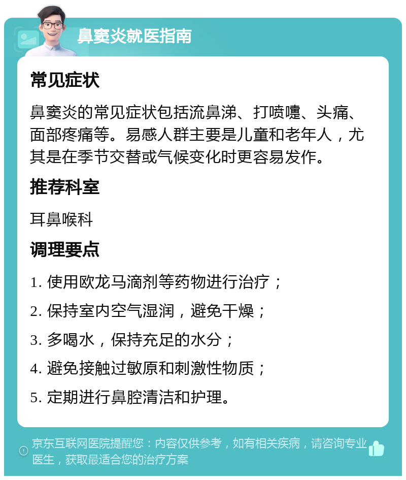 鼻窦炎就医指南 常见症状 鼻窦炎的常见症状包括流鼻涕、打喷嚏、头痛、面部疼痛等。易感人群主要是儿童和老年人，尤其是在季节交替或气候变化时更容易发作。 推荐科室 耳鼻喉科 调理要点 1. 使用欧龙马滴剂等药物进行治疗； 2. 保持室内空气湿润，避免干燥； 3. 多喝水，保持充足的水分； 4. 避免接触过敏原和刺激性物质； 5. 定期进行鼻腔清洁和护理。