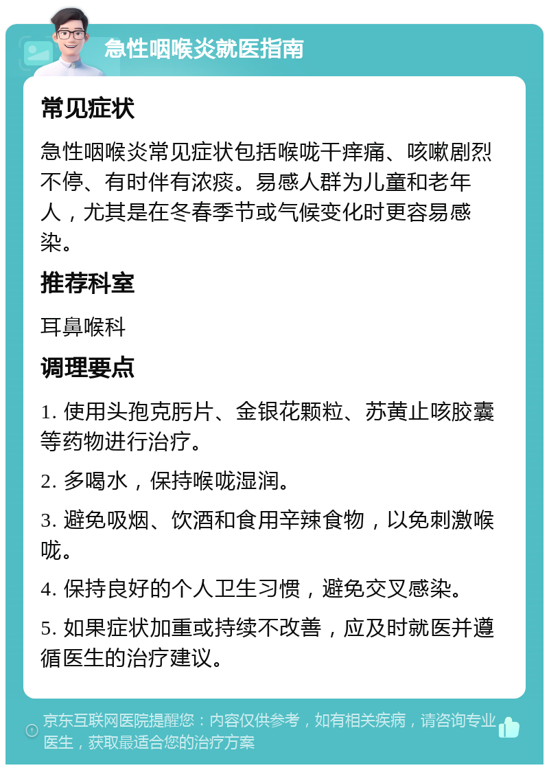 急性咽喉炎就医指南 常见症状 急性咽喉炎常见症状包括喉咙干痒痛、咳嗽剧烈不停、有时伴有浓痰。易感人群为儿童和老年人，尤其是在冬春季节或气候变化时更容易感染。 推荐科室 耳鼻喉科 调理要点 1. 使用头孢克肟片、金银花颗粒、苏黄止咳胶囊等药物进行治疗。 2. 多喝水，保持喉咙湿润。 3. 避免吸烟、饮酒和食用辛辣食物，以免刺激喉咙。 4. 保持良好的个人卫生习惯，避免交叉感染。 5. 如果症状加重或持续不改善，应及时就医并遵循医生的治疗建议。