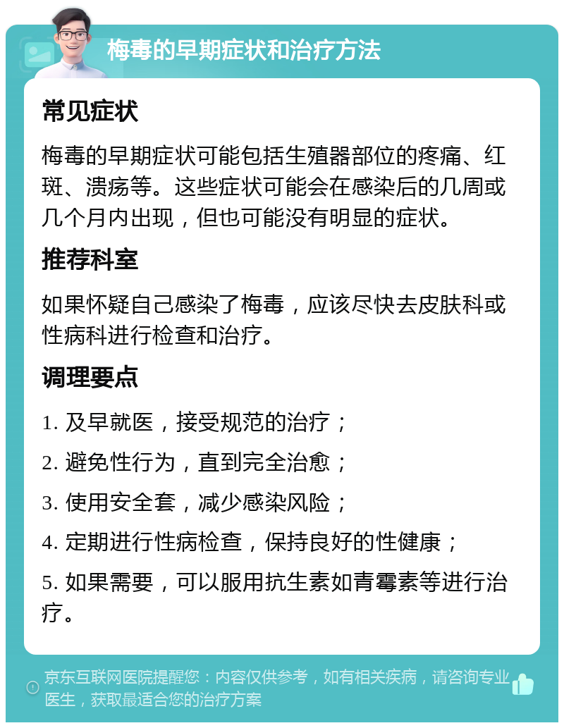 梅毒的早期症状和治疗方法 常见症状 梅毒的早期症状可能包括生殖器部位的疼痛、红斑、溃疡等。这些症状可能会在感染后的几周或几个月内出现，但也可能没有明显的症状。 推荐科室 如果怀疑自己感染了梅毒，应该尽快去皮肤科或性病科进行检查和治疗。 调理要点 1. 及早就医，接受规范的治疗； 2. 避免性行为，直到完全治愈； 3. 使用安全套，减少感染风险； 4. 定期进行性病检查，保持良好的性健康； 5. 如果需要，可以服用抗生素如青霉素等进行治疗。