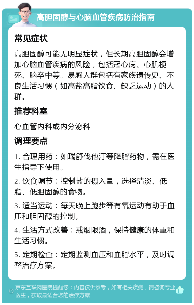 高胆固醇与心脑血管疾病防治指南 常见症状 高胆固醇可能无明显症状，但长期高胆固醇会增加心脑血管疾病的风险，包括冠心病、心肌梗死、脑卒中等。易感人群包括有家族遗传史、不良生活习惯（如高盐高脂饮食、缺乏运动）的人群。 推荐科室 心血管内科或内分泌科 调理要点 1. 合理用药：如瑞舒伐他汀等降脂药物，需在医生指导下使用。 2. 饮食调节：控制盐的摄入量，选择清淡、低脂、低胆固醇的食物。 3. 适当运动：每天晚上跑步等有氧运动有助于血压和胆固醇的控制。 4. 生活方式改善：戒烟限酒，保持健康的体重和生活习惯。 5. 定期检查：定期监测血压和血脂水平，及时调整治疗方案。