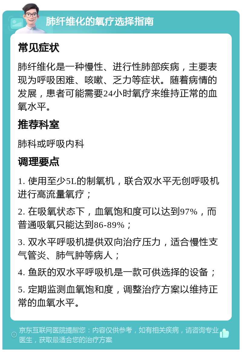 肺纤维化的氧疗选择指南 常见症状 肺纤维化是一种慢性、进行性肺部疾病，主要表现为呼吸困难、咳嗽、乏力等症状。随着病情的发展，患者可能需要24小时氧疗来维持正常的血氧水平。 推荐科室 肺科或呼吸内科 调理要点 1. 使用至少5L的制氧机，联合双水平无创呼吸机进行高流量氧疗； 2. 在吸氧状态下，血氧饱和度可以达到97%，而普通吸氧只能达到86-89%； 3. 双水平呼吸机提供双向治疗压力，适合慢性支气管炎、肺气肿等病人； 4. 鱼跃的双水平呼吸机是一款可供选择的设备； 5. 定期监测血氧饱和度，调整治疗方案以维持正常的血氧水平。