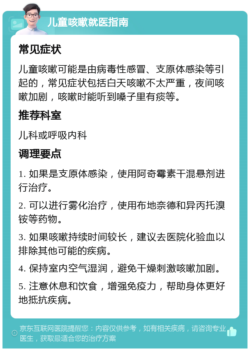 儿童咳嗽就医指南 常见症状 儿童咳嗽可能是由病毒性感冒、支原体感染等引起的，常见症状包括白天咳嗽不太严重，夜间咳嗽加剧，咳嗽时能听到嗓子里有痰等。 推荐科室 儿科或呼吸内科 调理要点 1. 如果是支原体感染，使用阿奇霉素干混悬剂进行治疗。 2. 可以进行雾化治疗，使用布地奈德和异丙托溴铵等药物。 3. 如果咳嗽持续时间较长，建议去医院化验血以排除其他可能的疾病。 4. 保持室内空气湿润，避免干燥刺激咳嗽加剧。 5. 注意休息和饮食，增强免疫力，帮助身体更好地抵抗疾病。