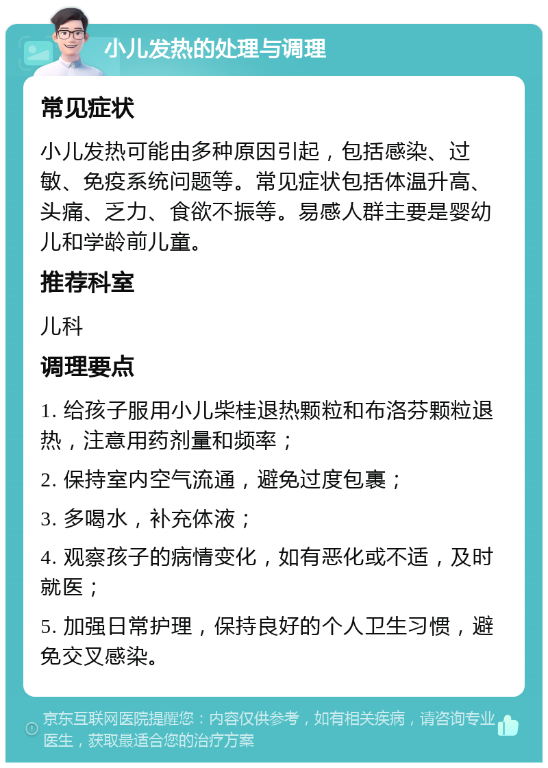 小儿发热的处理与调理 常见症状 小儿发热可能由多种原因引起，包括感染、过敏、免疫系统问题等。常见症状包括体温升高、头痛、乏力、食欲不振等。易感人群主要是婴幼儿和学龄前儿童。 推荐科室 儿科 调理要点 1. 给孩子服用小儿柴桂退热颗粒和布洛芬颗粒退热，注意用药剂量和频率； 2. 保持室内空气流通，避免过度包裹； 3. 多喝水，补充体液； 4. 观察孩子的病情变化，如有恶化或不适，及时就医； 5. 加强日常护理，保持良好的个人卫生习惯，避免交叉感染。