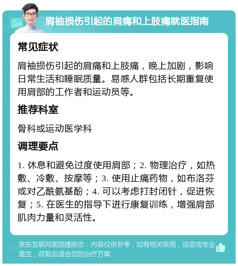 肩袖损伤引起的肩痛和上肢痛就医指南 常见症状 肩袖损伤引起的肩痛和上肢痛，晚上加剧，影响日常生活和睡眠质量。易感人群包括长期重复使用肩部的工作者和运动员等。 推荐科室 骨科或运动医学科 调理要点 1. 休息和避免过度使用肩部；2. 物理治疗，如热敷、冷敷、按摩等；3. 使用止痛药物，如布洛芬或对乙酰氨基酚；4. 可以考虑打封闭针，促进恢复；5. 在医生的指导下进行康复训练，增强肩部肌肉力量和灵活性。