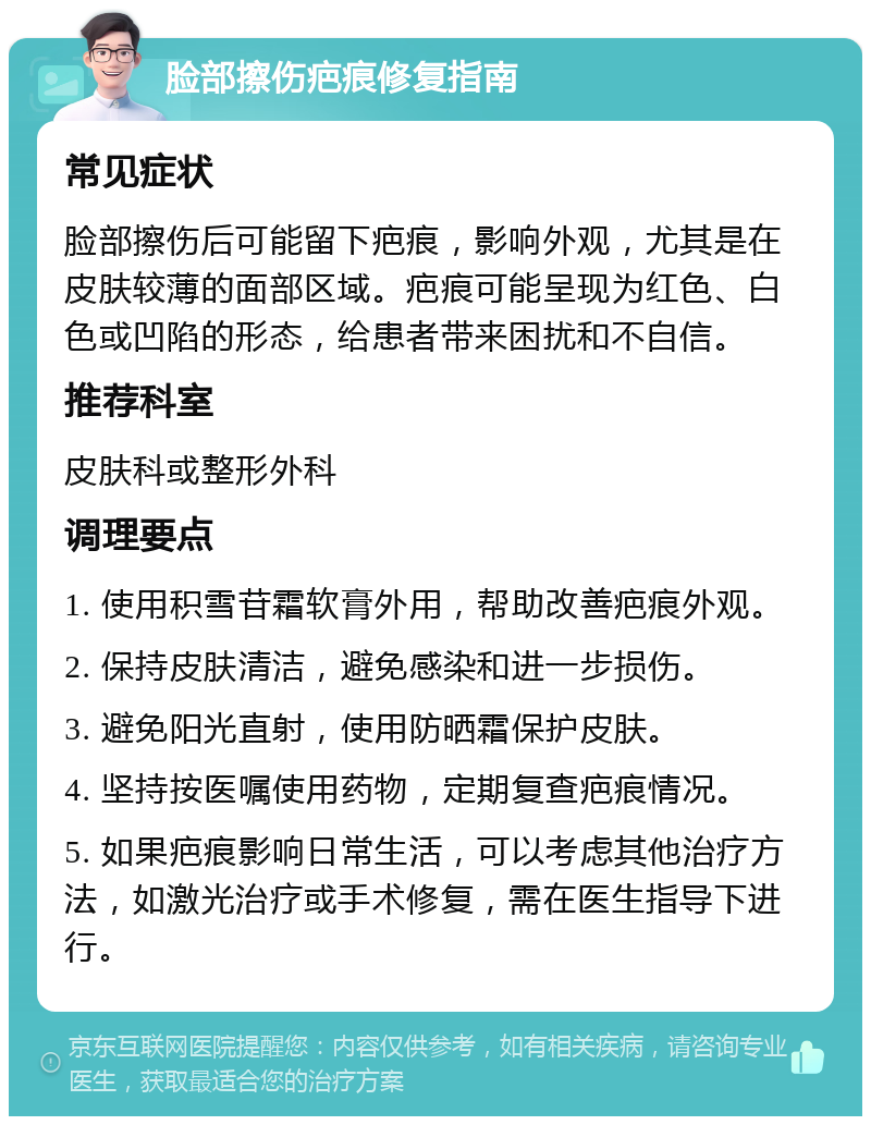 脸部擦伤疤痕修复指南 常见症状 脸部擦伤后可能留下疤痕，影响外观，尤其是在皮肤较薄的面部区域。疤痕可能呈现为红色、白色或凹陷的形态，给患者带来困扰和不自信。 推荐科室 皮肤科或整形外科 调理要点 1. 使用积雪苷霜软膏外用，帮助改善疤痕外观。 2. 保持皮肤清洁，避免感染和进一步损伤。 3. 避免阳光直射，使用防晒霜保护皮肤。 4. 坚持按医嘱使用药物，定期复查疤痕情况。 5. 如果疤痕影响日常生活，可以考虑其他治疗方法，如激光治疗或手术修复，需在医生指导下进行。