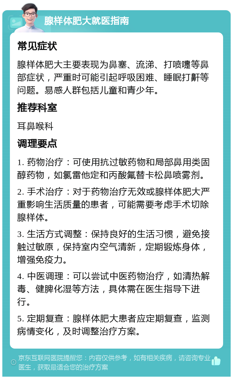 腺样体肥大就医指南 常见症状 腺样体肥大主要表现为鼻塞、流涕、打喷嚏等鼻部症状，严重时可能引起呼吸困难、睡眠打鼾等问题。易感人群包括儿童和青少年。 推荐科室 耳鼻喉科 调理要点 1. 药物治疗：可使用抗过敏药物和局部鼻用类固醇药物，如氯雷他定和丙酸氟替卡松鼻喷雾剂。 2. 手术治疗：对于药物治疗无效或腺样体肥大严重影响生活质量的患者，可能需要考虑手术切除腺样体。 3. 生活方式调整：保持良好的生活习惯，避免接触过敏原，保持室内空气清新，定期锻炼身体，增强免疫力。 4. 中医调理：可以尝试中医药物治疗，如清热解毒、健脾化湿等方法，具体需在医生指导下进行。 5. 定期复查：腺样体肥大患者应定期复查，监测病情变化，及时调整治疗方案。