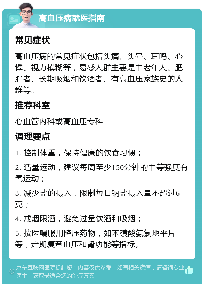 高血压病就医指南 常见症状 高血压病的常见症状包括头痛、头晕、耳鸣、心悸、视力模糊等，易感人群主要是中老年人、肥胖者、长期吸烟和饮酒者、有高血压家族史的人群等。 推荐科室 心血管内科或高血压专科 调理要点 1. 控制体重，保持健康的饮食习惯； 2. 适量运动，建议每周至少150分钟的中等强度有氧运动； 3. 减少盐的摄入，限制每日钠盐摄入量不超过6克； 4. 戒烟限酒，避免过量饮酒和吸烟； 5. 按医嘱服用降压药物，如苯磺酸氨氯地平片等，定期复查血压和肾功能等指标。