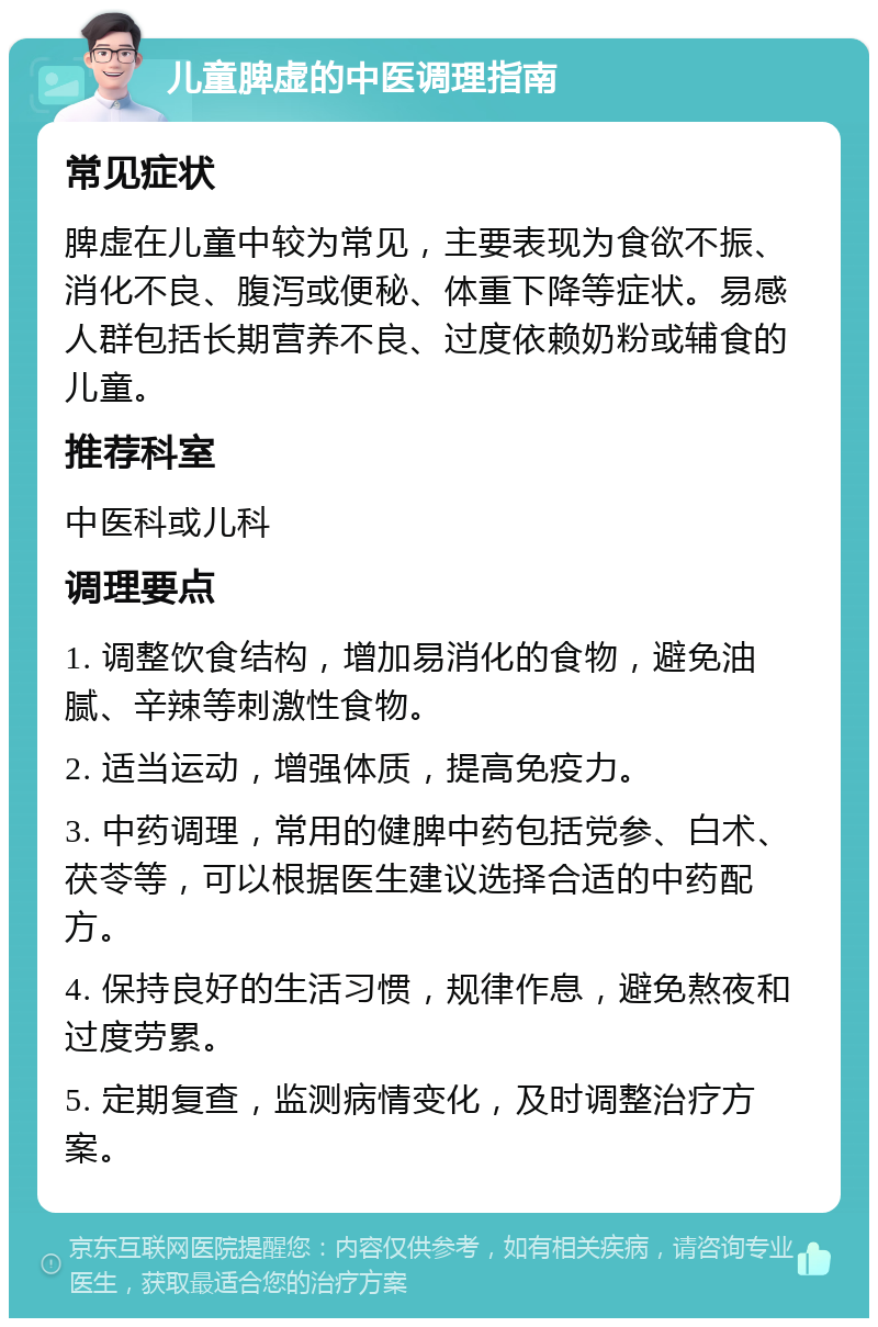 儿童脾虚的中医调理指南 常见症状 脾虚在儿童中较为常见，主要表现为食欲不振、消化不良、腹泻或便秘、体重下降等症状。易感人群包括长期营养不良、过度依赖奶粉或辅食的儿童。 推荐科室 中医科或儿科 调理要点 1. 调整饮食结构，增加易消化的食物，避免油腻、辛辣等刺激性食物。 2. 适当运动，增强体质，提高免疫力。 3. 中药调理，常用的健脾中药包括党参、白术、茯苓等，可以根据医生建议选择合适的中药配方。 4. 保持良好的生活习惯，规律作息，避免熬夜和过度劳累。 5. 定期复查，监测病情变化，及时调整治疗方案。