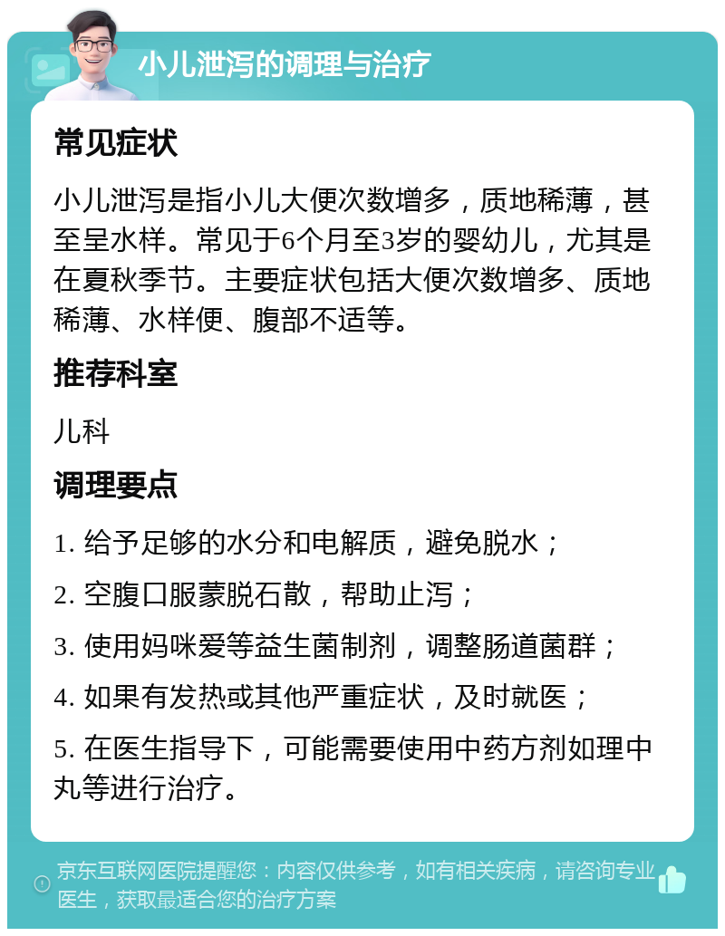 小儿泄泻的调理与治疗 常见症状 小儿泄泻是指小儿大便次数增多，质地稀薄，甚至呈水样。常见于6个月至3岁的婴幼儿，尤其是在夏秋季节。主要症状包括大便次数增多、质地稀薄、水样便、腹部不适等。 推荐科室 儿科 调理要点 1. 给予足够的水分和电解质，避免脱水； 2. 空腹口服蒙脱石散，帮助止泻； 3. 使用妈咪爱等益生菌制剂，调整肠道菌群； 4. 如果有发热或其他严重症状，及时就医； 5. 在医生指导下，可能需要使用中药方剂如理中丸等进行治疗。