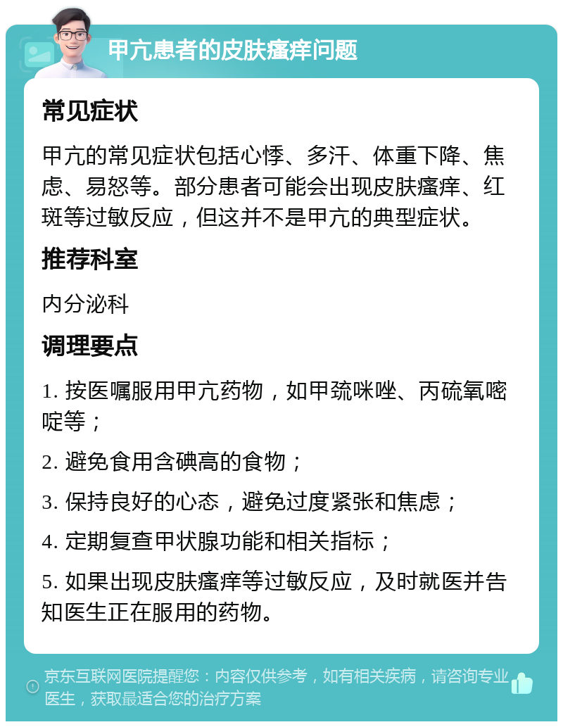 甲亢患者的皮肤瘙痒问题 常见症状 甲亢的常见症状包括心悸、多汗、体重下降、焦虑、易怒等。部分患者可能会出现皮肤瘙痒、红斑等过敏反应，但这并不是甲亢的典型症状。 推荐科室 内分泌科 调理要点 1. 按医嘱服用甲亢药物，如甲巯咪唑、丙硫氧嘧啶等； 2. 避免食用含碘高的食物； 3. 保持良好的心态，避免过度紧张和焦虑； 4. 定期复查甲状腺功能和相关指标； 5. 如果出现皮肤瘙痒等过敏反应，及时就医并告知医生正在服用的药物。