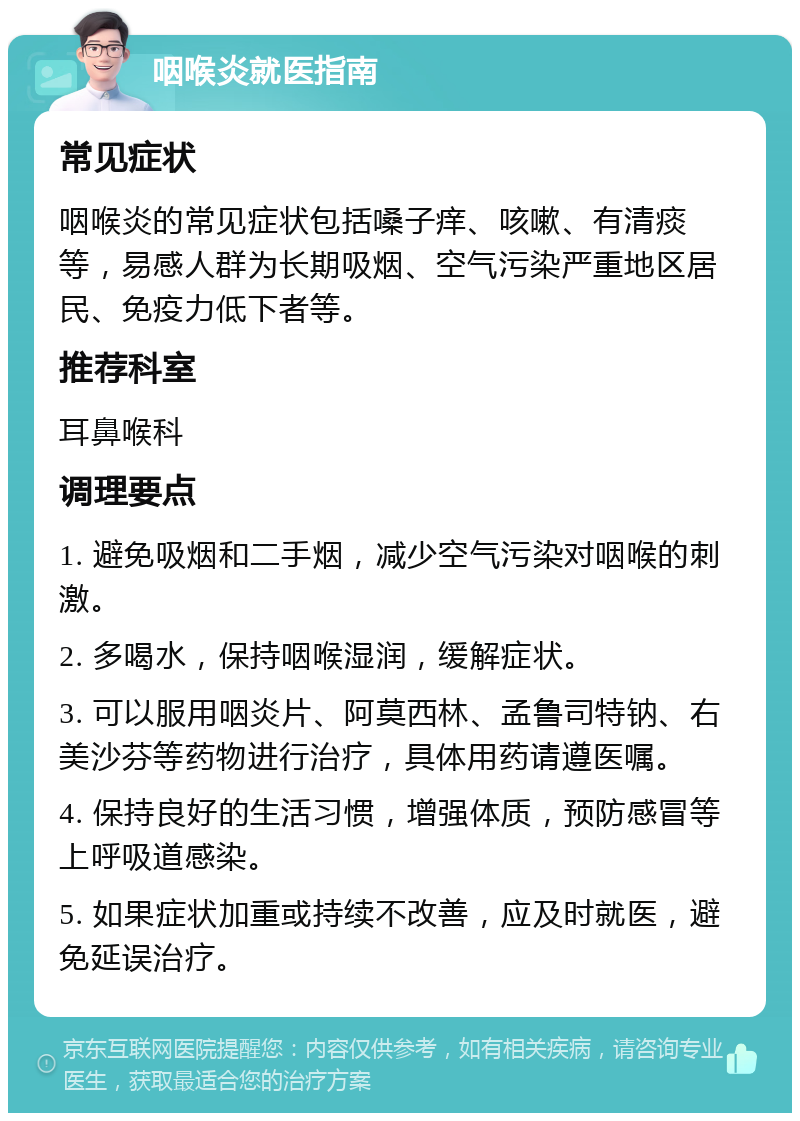 咽喉炎就医指南 常见症状 咽喉炎的常见症状包括嗓子痒、咳嗽、有清痰等，易感人群为长期吸烟、空气污染严重地区居民、免疫力低下者等。 推荐科室 耳鼻喉科 调理要点 1. 避免吸烟和二手烟，减少空气污染对咽喉的刺激。 2. 多喝水，保持咽喉湿润，缓解症状。 3. 可以服用咽炎片、阿莫西林、孟鲁司特钠、右美沙芬等药物进行治疗，具体用药请遵医嘱。 4. 保持良好的生活习惯，增强体质，预防感冒等上呼吸道感染。 5. 如果症状加重或持续不改善，应及时就医，避免延误治疗。