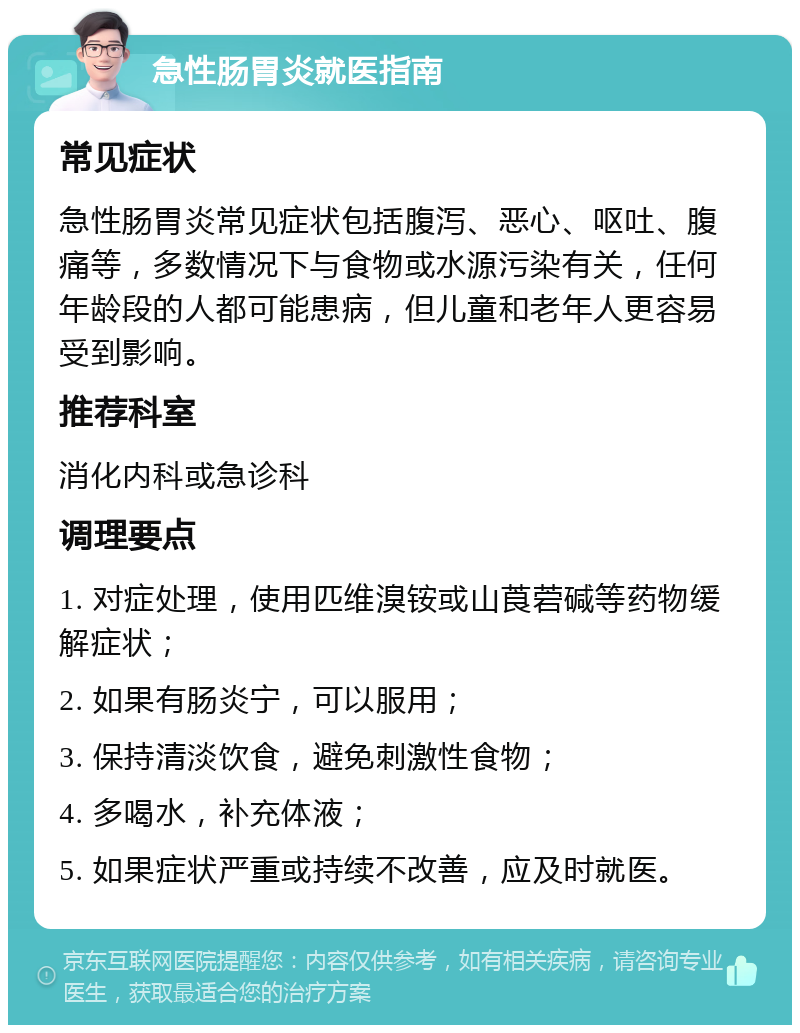 急性肠胃炎就医指南 常见症状 急性肠胃炎常见症状包括腹泻、恶心、呕吐、腹痛等，多数情况下与食物或水源污染有关，任何年龄段的人都可能患病，但儿童和老年人更容易受到影响。 推荐科室 消化内科或急诊科 调理要点 1. 对症处理，使用匹维溴铵或山莨菪碱等药物缓解症状； 2. 如果有肠炎宁，可以服用； 3. 保持清淡饮食，避免刺激性食物； 4. 多喝水，补充体液； 5. 如果症状严重或持续不改善，应及时就医。