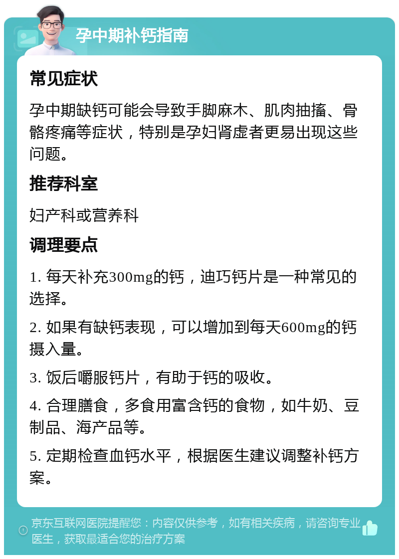 孕中期补钙指南 常见症状 孕中期缺钙可能会导致手脚麻木、肌肉抽搐、骨骼疼痛等症状，特别是孕妇肾虚者更易出现这些问题。 推荐科室 妇产科或营养科 调理要点 1. 每天补充300mg的钙，迪巧钙片是一种常见的选择。 2. 如果有缺钙表现，可以增加到每天600mg的钙摄入量。 3. 饭后嚼服钙片，有助于钙的吸收。 4. 合理膳食，多食用富含钙的食物，如牛奶、豆制品、海产品等。 5. 定期检查血钙水平，根据医生建议调整补钙方案。