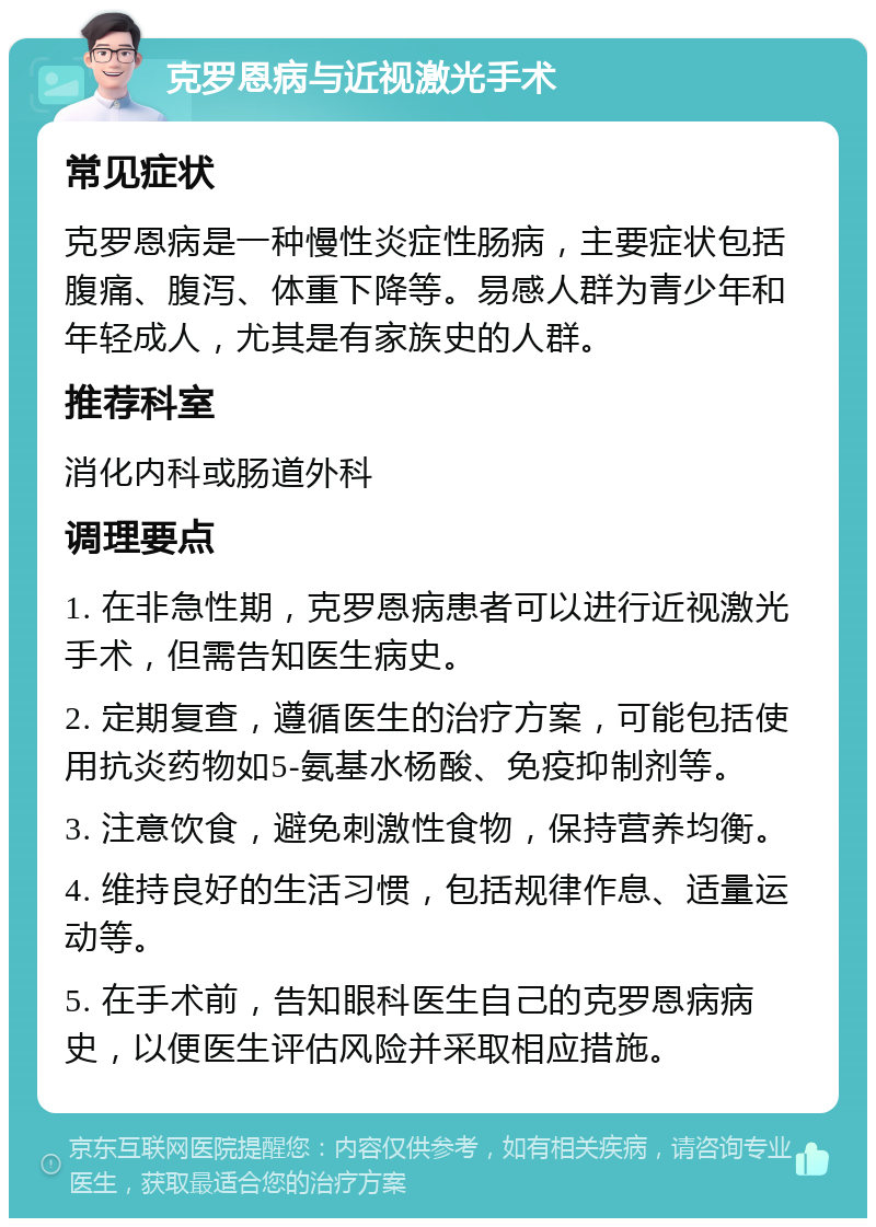 克罗恩病与近视激光手术 常见症状 克罗恩病是一种慢性炎症性肠病，主要症状包括腹痛、腹泻、体重下降等。易感人群为青少年和年轻成人，尤其是有家族史的人群。 推荐科室 消化内科或肠道外科 调理要点 1. 在非急性期，克罗恩病患者可以进行近视激光手术，但需告知医生病史。 2. 定期复查，遵循医生的治疗方案，可能包括使用抗炎药物如5-氨基水杨酸、免疫抑制剂等。 3. 注意饮食，避免刺激性食物，保持营养均衡。 4. 维持良好的生活习惯，包括规律作息、适量运动等。 5. 在手术前，告知眼科医生自己的克罗恩病病史，以便医生评估风险并采取相应措施。