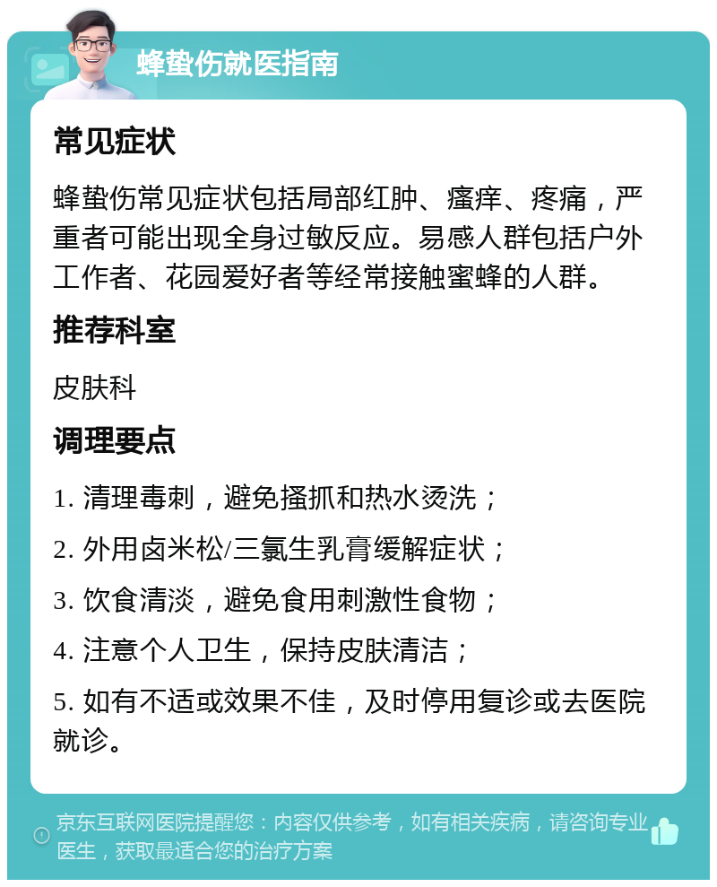 蜂蛰伤就医指南 常见症状 蜂蛰伤常见症状包括局部红肿、瘙痒、疼痛，严重者可能出现全身过敏反应。易感人群包括户外工作者、花园爱好者等经常接触蜜蜂的人群。 推荐科室 皮肤科 调理要点 1. 清理毒刺，避免搔抓和热水烫洗； 2. 外用卤米松/三氯生乳膏缓解症状； 3. 饮食清淡，避免食用刺激性食物； 4. 注意个人卫生，保持皮肤清洁； 5. 如有不适或效果不佳，及时停用复诊或去医院就诊。