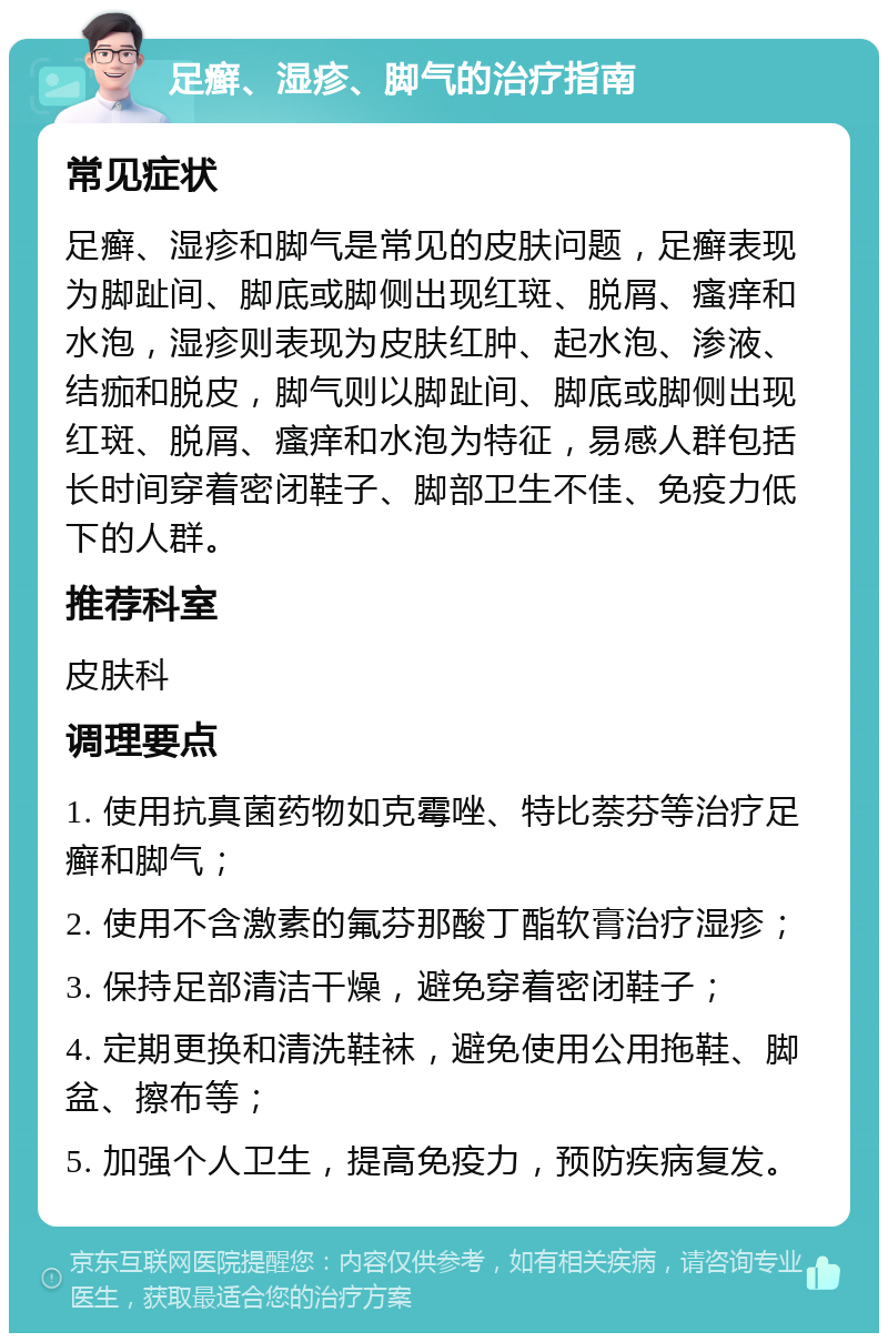 足癣、湿疹、脚气的治疗指南 常见症状 足癣、湿疹和脚气是常见的皮肤问题，足癣表现为脚趾间、脚底或脚侧出现红斑、脱屑、瘙痒和水泡，湿疹则表现为皮肤红肿、起水泡、渗液、结痂和脱皮，脚气则以脚趾间、脚底或脚侧出现红斑、脱屑、瘙痒和水泡为特征，易感人群包括长时间穿着密闭鞋子、脚部卫生不佳、免疫力低下的人群。 推荐科室 皮肤科 调理要点 1. 使用抗真菌药物如克霉唑、特比萘芬等治疗足癣和脚气； 2. 使用不含激素的氟芬那酸丁酯软膏治疗湿疹； 3. 保持足部清洁干燥，避免穿着密闭鞋子； 4. 定期更换和清洗鞋袜，避免使用公用拖鞋、脚盆、擦布等； 5. 加强个人卫生，提高免疫力，预防疾病复发。