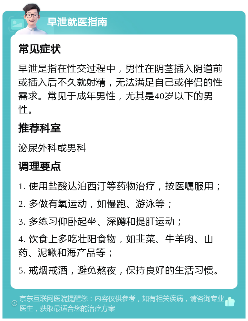 早泄就医指南 常见症状 早泄是指在性交过程中，男性在阴茎插入阴道前或插入后不久就射精，无法满足自己或伴侣的性需求。常见于成年男性，尤其是40岁以下的男性。 推荐科室 泌尿外科或男科 调理要点 1. 使用盐酸达泊西汀等药物治疗，按医嘱服用； 2. 多做有氧运动，如慢跑、游泳等； 3. 多练习仰卧起坐、深蹲和提肛运动； 4. 饮食上多吃壮阳食物，如韭菜、牛羊肉、山药、泥鳅和海产品等； 5. 戒烟戒酒，避免熬夜，保持良好的生活习惯。