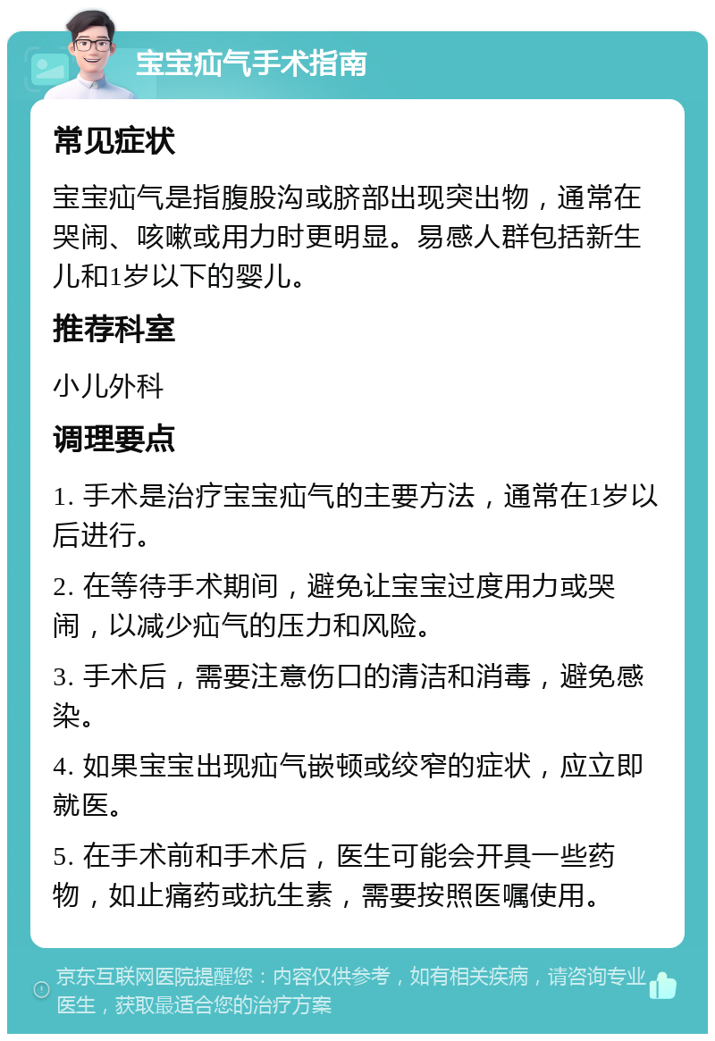 宝宝疝气手术指南 常见症状 宝宝疝气是指腹股沟或脐部出现突出物，通常在哭闹、咳嗽或用力时更明显。易感人群包括新生儿和1岁以下的婴儿。 推荐科室 小儿外科 调理要点 1. 手术是治疗宝宝疝气的主要方法，通常在1岁以后进行。 2. 在等待手术期间，避免让宝宝过度用力或哭闹，以减少疝气的压力和风险。 3. 手术后，需要注意伤口的清洁和消毒，避免感染。 4. 如果宝宝出现疝气嵌顿或绞窄的症状，应立即就医。 5. 在手术前和手术后，医生可能会开具一些药物，如止痛药或抗生素，需要按照医嘱使用。