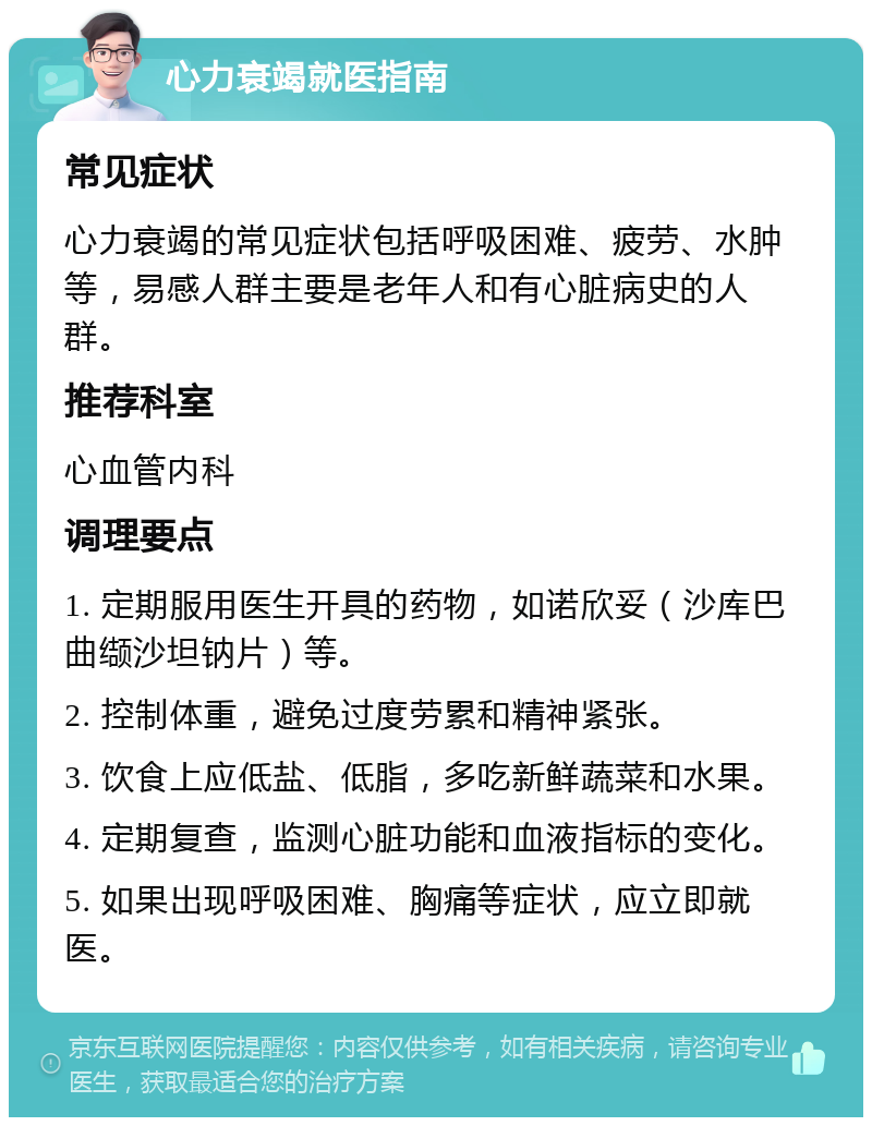 心力衰竭就医指南 常见症状 心力衰竭的常见症状包括呼吸困难、疲劳、水肿等，易感人群主要是老年人和有心脏病史的人群。 推荐科室 心血管内科 调理要点 1. 定期服用医生开具的药物，如诺欣妥（沙库巴曲缬沙坦钠片）等。 2. 控制体重，避免过度劳累和精神紧张。 3. 饮食上应低盐、低脂，多吃新鲜蔬菜和水果。 4. 定期复查，监测心脏功能和血液指标的变化。 5. 如果出现呼吸困难、胸痛等症状，应立即就医。