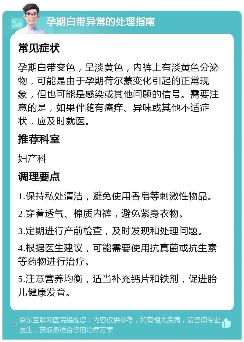 孕期白带异常的处理指南 常见症状 孕期白带变色，呈淡黄色，内裤上有淡黄色分泌物，可能是由于孕期荷尔蒙变化引起的正常现象，但也可能是感染或其他问题的信号。需要注意的是，如果伴随有瘙痒、异味或其他不适症状，应及时就医。 推荐科室 妇产科 调理要点 1.保持私处清洁，避免使用香皂等刺激性物品。 2.穿着透气、棉质内裤，避免紧身衣物。 3.定期进行产前检查，及时发现和处理问题。 4.根据医生建议，可能需要使用抗真菌或抗生素等药物进行治疗。 5.注意营养均衡，适当补充钙片和铁剂，促进胎儿健康发育。