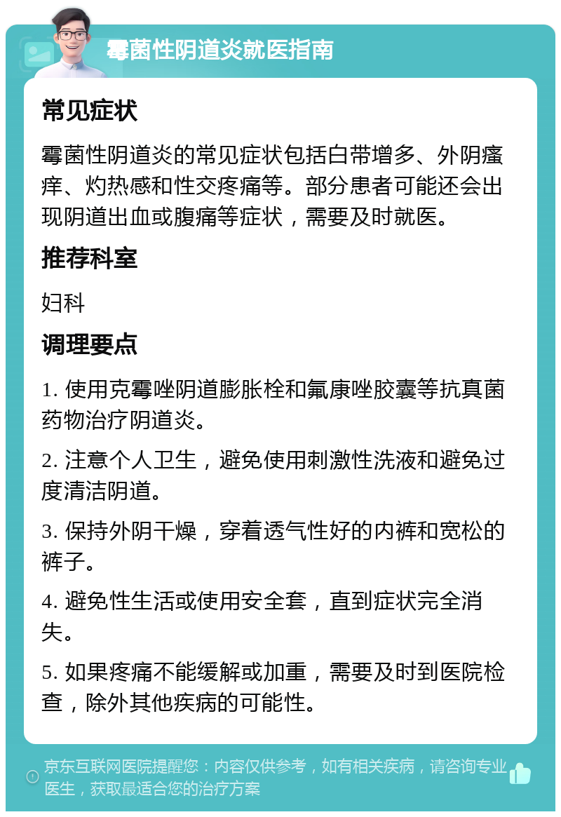 霉菌性阴道炎就医指南 常见症状 霉菌性阴道炎的常见症状包括白带增多、外阴瘙痒、灼热感和性交疼痛等。部分患者可能还会出现阴道出血或腹痛等症状，需要及时就医。 推荐科室 妇科 调理要点 1. 使用克霉唑阴道膨胀栓和氟康唑胶囊等抗真菌药物治疗阴道炎。 2. 注意个人卫生，避免使用刺激性洗液和避免过度清洁阴道。 3. 保持外阴干燥，穿着透气性好的内裤和宽松的裤子。 4. 避免性生活或使用安全套，直到症状完全消失。 5. 如果疼痛不能缓解或加重，需要及时到医院检查，除外其他疾病的可能性。